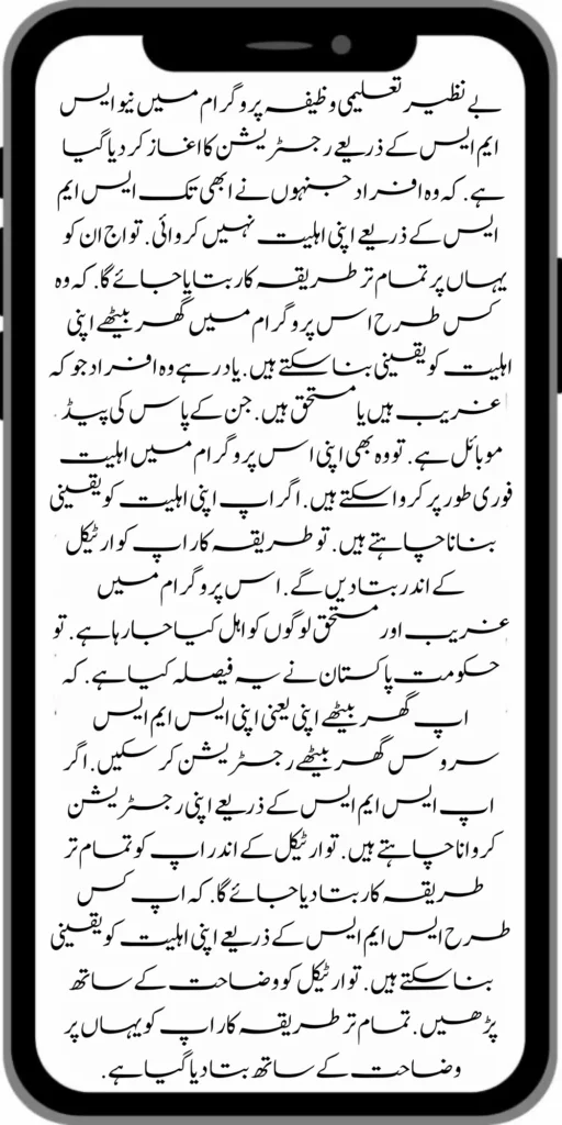 بے نظیر تعلیمی وظیفہ پروگرام میں نیو ایس ایم ایس کے ذریعے رجسٹریشن کا اغاز کر دیا گیا ہے . کہ وہ افراد جنہوں نے ابھی تک ایس ایم ایس کے ذریعے اپنی اہلیت نہیں کروائی . تو اج ان کو یہاں پر تمام تر طریقہ کار بتایا جائے گا. کہ وہ کس طرح اس پروگرام میں گھر بیٹھے اپنی اہلیت کو یقینی بنا سکتے ہیں . یاد رہے وہ افراد جو کہ غریب ہیں یا مستحق ہیں . جن کے پاس کی پیڈ موبائل ہے . تو وہ بھی اپنی اس پروگرام میں اہلیت فوری طور پر کروا سکتے ہیں . اگر اپ اپنی اہلیت کو یقینی بنانا چاہتے ہیں . تو طریقہ کار اپ کو ارٹیکل کے اندر بتا دیں گے . اس پروگرام میں غریب اور مستحق لوگوں کو اہل کیا جا رہا ہے . تو حکومت پاکستان نے یہ فیصلہ کیا ہے . کہ اپ گھر بیٹھے اپنی یعنی اپنی ایس ایم ایس سروس گھر بیٹھے رجسٹریشن کر سکیں . اگر اپ ایس ایم ایس کے ذریعے اپنی رجسٹریشن کروانا چاہتے ہیں . تو ارٹیکل کے اندر اپ کو تمام تر طریقہ کار بتا دیا جائے گا . کہ اپ کس طرح ایس ایم ایس کے ذریعے اپنی اہلیت کو یقینی بنا سکتے ہیں . تو ارٹیکل کو وضاحت کے ساتھ پڑھیں . تمام تر طریقہ کار اپ کو یہاں پر وضاحت کے ساتھ بتا دیا گیا ہے .