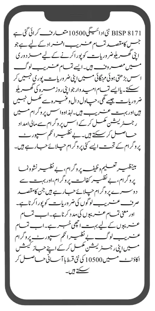 BISP 8171 نئی ادائیگی 10500 متعارف کرائی گئی ہے جس کا مقصد تمام غریب افراد کے لیے ہے جو اپنی گھریلو ضروریات کو پورا کرنے کے لیے مزدوری میں مصروف ہیں۔ ایسے تمام غریب لوگ اس بڑھتی ہوئی مہنگائی میں اپنی ضروریات پوری نہیں کر سکتے۔ یا ایسے تمام امیدوار جو اپنی روزمرہ کی گھریلو ضروریات جیسے گھی، چاول دال وغیرہ سے مکمل نہیں ہیں اور بہت غریب ہیں۔ لہذا وہ اس پروگرام میں رجسٹریشن مکمل کر کے اس پروگرام سے مالی امداد حاصل کر سکتے ہیں۔ بے نظیر انکم سپورٹ پروگرام کے تحت ایسے کئی پروگرام چلائے جا رہے ہیں۔

بینظیر تعلیم وظیفہ پروگرام، بے نظیر نشوونما پروگرام، بے نظیر کفالت پروگرام، اور بہت سے دوسرے پروگرام چلائے جا رہے ہیں جن کا مقصد صرف غریب لوگوں کی ضروریات کو پورا کرنا ہے۔ اور معنی تمام غریبوں کی مدد کرنا ہے۔ اب تمام غریبوں کے لیے بہت اچھی خبر ہے۔ اب تمام غریب لوگ بے نظیر انکم سپورٹ پروگرام میں اپنی رجسٹریشن مکمل کر کے اپنے جاز کیش اکاؤنٹ میں 10500 کی نئی قسط باآسانی حاصل کر سکتے ہیں۔